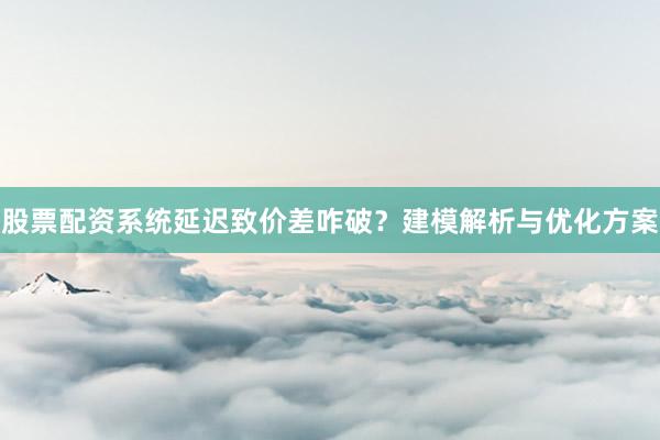 股票配资系统延迟致价差咋破？建模解析与优化方案