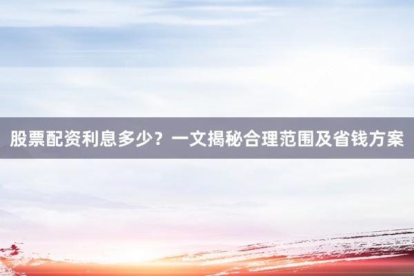 股票配资利息多少？一文揭秘合理范围及省钱方案