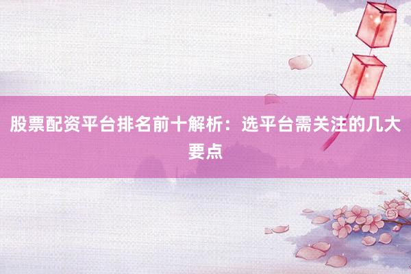 股票配资平台排名前十解析：选平台需关注的几大要点