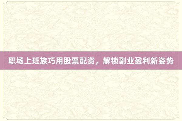职场上班族巧用股票配资，解锁副业盈利新姿势