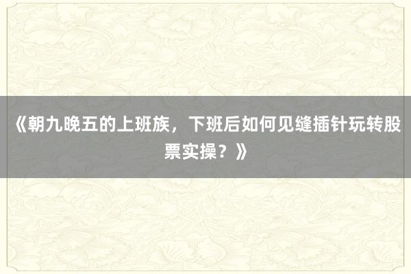 《朝九晚五的上班族，下班后如何见缝插针玩转股票实操？》