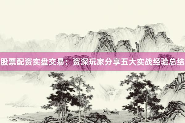 股票配资实盘交易：资深玩家分享五大实战经验总结