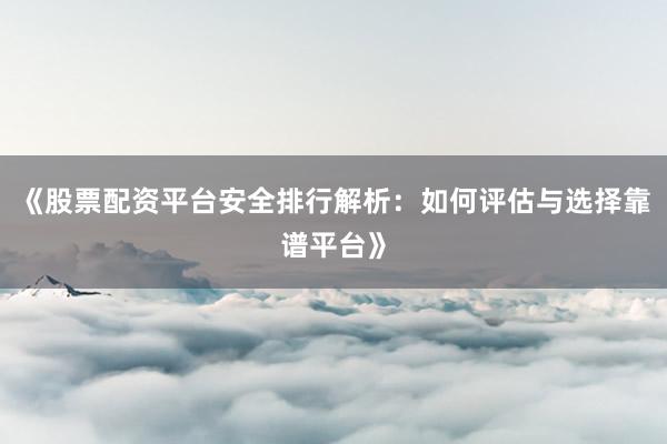 《股票配资平台安全排行解析：如何评估与选择靠谱平台》