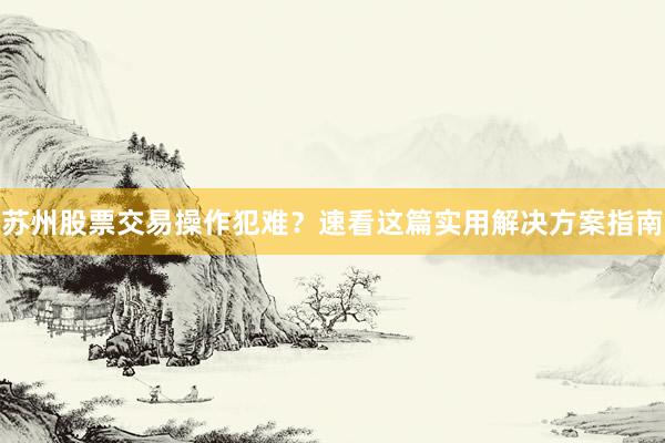 苏州股票交易操作犯难？速看这篇实用解决方案指南