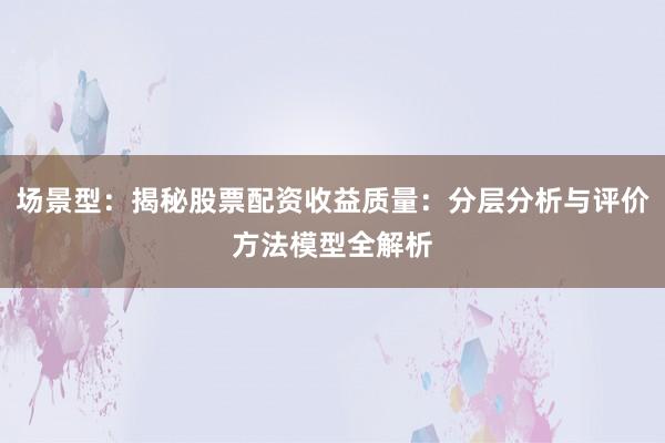 场景型：揭秘股票配资收益质量：分层分析与评价方法模型全解析
