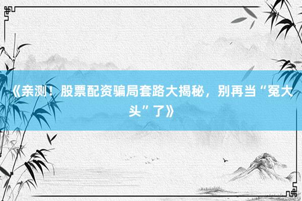 《亲测！股票配资骗局套路大揭秘，别再当“冤大头”了》