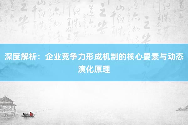 深度解析：企业竞争力形成机制的核心要素与动态演化原理