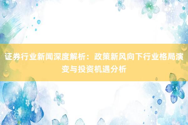 证券行业新闻深度解析：政策新风向下行业格局演变与投资机遇分析