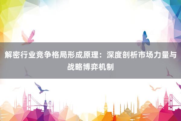 解密行业竞争格局形成原理：深度剖析市场力量与战略博弈机制