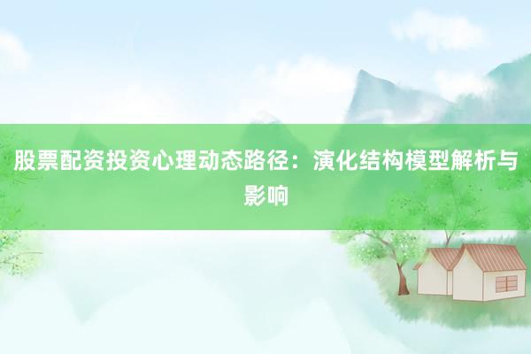 股票配资投资心理动态路径：演化结构模型解析与影响