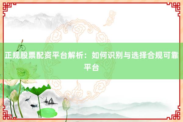 正规股票配资平台解析：如何识别与选择合规可靠平台
