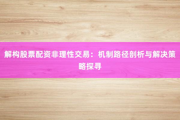 解构股票配资非理性交易：机制路径剖析与解决策略探寻