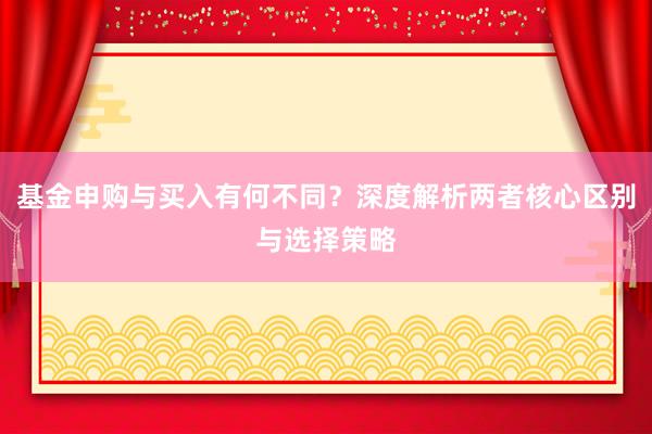 基金申购与买入有何不同？深度解析两者核心区别与选择策略