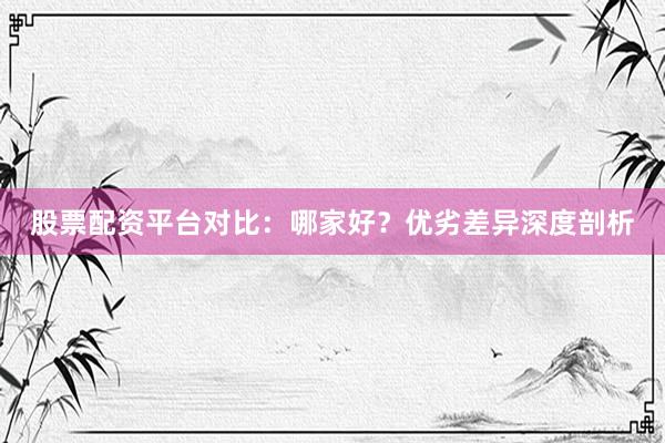 股票配资平台对比：哪家好？优劣差异深度剖析