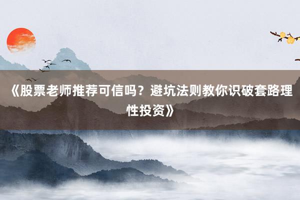 《股票老师推荐可信吗？避坑法则教你识破套路理性投资》