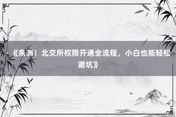 - 《亲测！北交所权限开通全流程，小白也能轻松避坑》