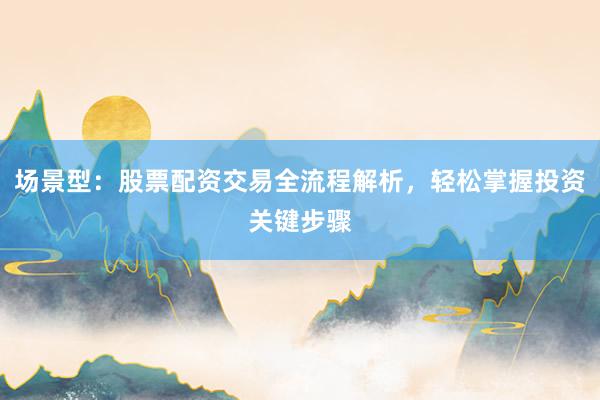 场景型：股票配资交易全流程解析，轻松掌握投资关键步骤