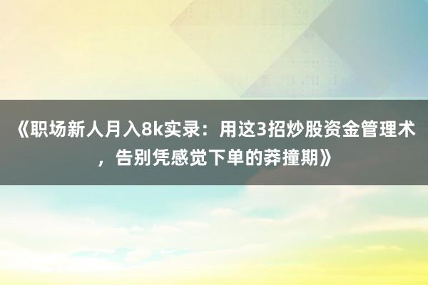 《职场新人月入8k实录：用这3招炒股资金管理术，告别凭感觉下单的莽撞期》