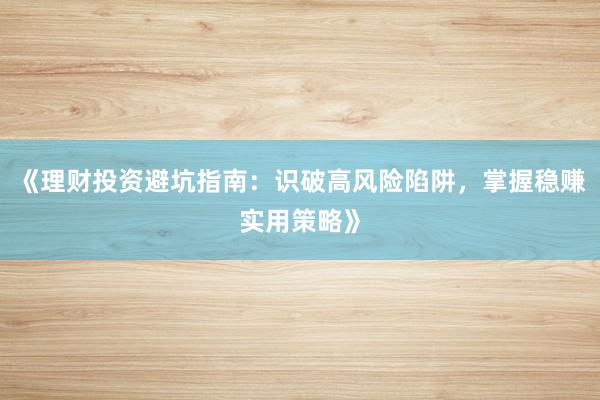 《理财投资避坑指南：识破高风险陷阱，掌握稳赚实用策略》