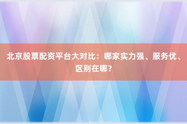 北京股票配资平台大对比：哪家实力强、服务优、区别在哪？