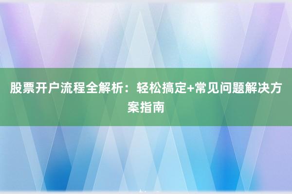 股票开户流程全解析：轻松搞定+常见问题解决方案指南