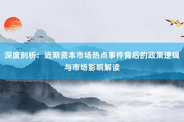 深度剖析：近期资本市场热点事件背后的政策逻辑与市场影响解读