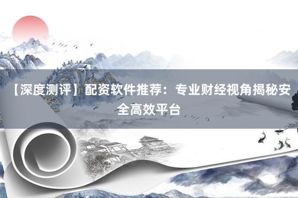 【深度测评】配资软件推荐：专业财经视角揭秘安全高效平台