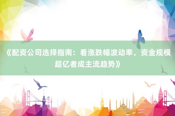 《配资公司选择指南：看涨跌幅波动率，资金规模超亿者成主流趋势》