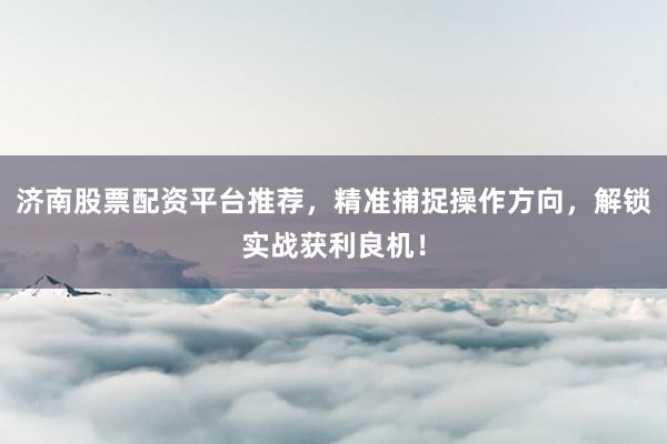 济南股票配资平台推荐，精准捕捉操作方向，解锁实战获利良机！